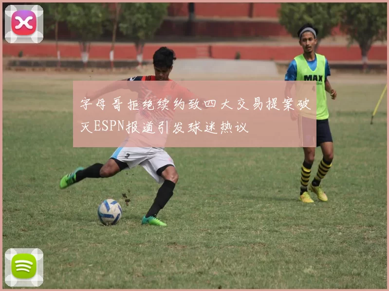 字母哥拒绝续约致四大交易提案破灭ESPN报道引发球迷热议
