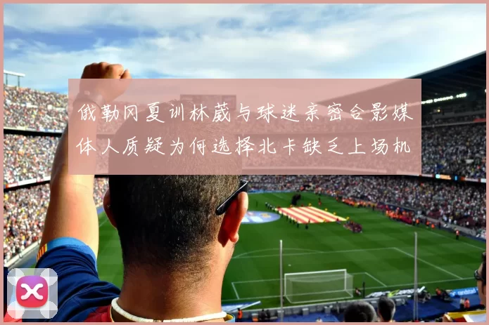 俄勒冈夏训林葳与球迷亲密合影媒体人质疑为何选择北卡缺乏上场机会