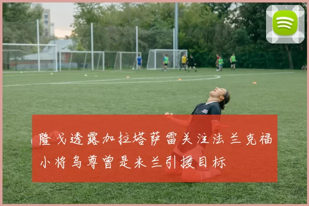 隆戈透露加拉塔萨雷关注法兰克福小将乌尊曾是米兰引援目标