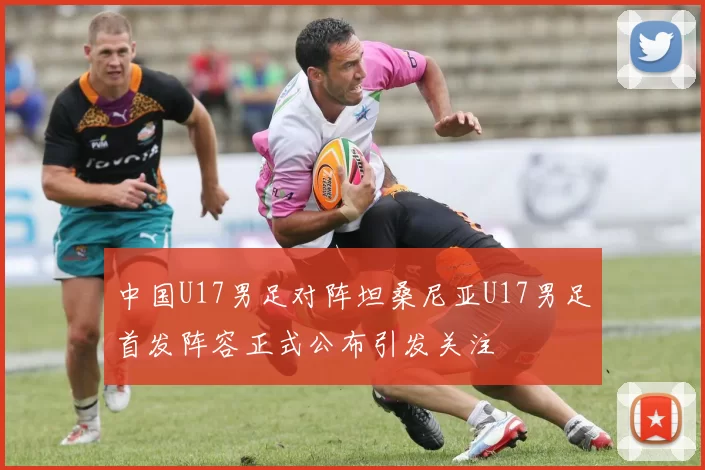 中国U17男足对阵坦桑尼亚U17男足首发阵容正式公布引发关注