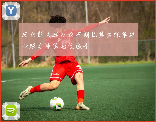皮尔斯力挺杰伦布朗称其为绿军核心球员非第七位选手