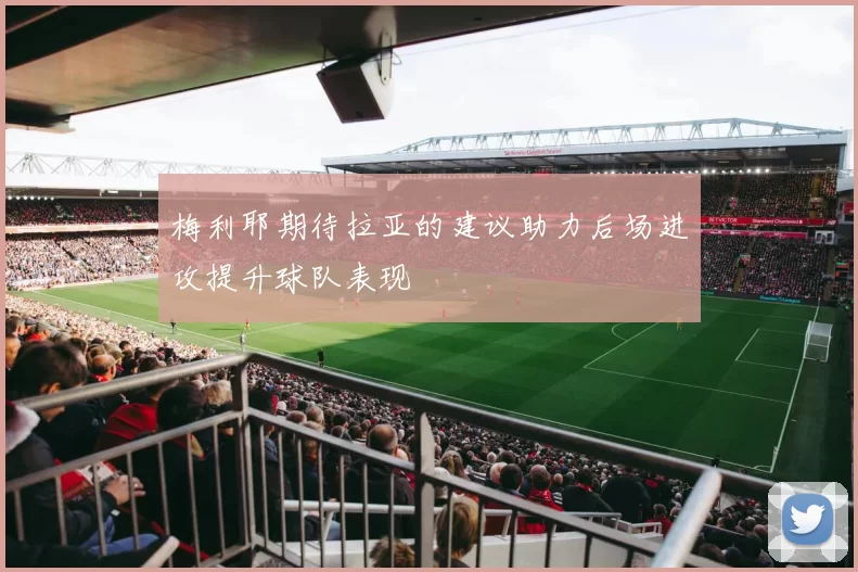梅利耶期待拉亚的建议助力后场进攻提升球队表现